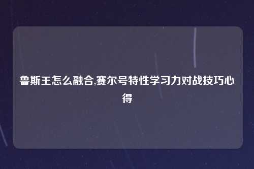 鲁斯王怎么融合,赛尔号特性学习力对战技巧心得