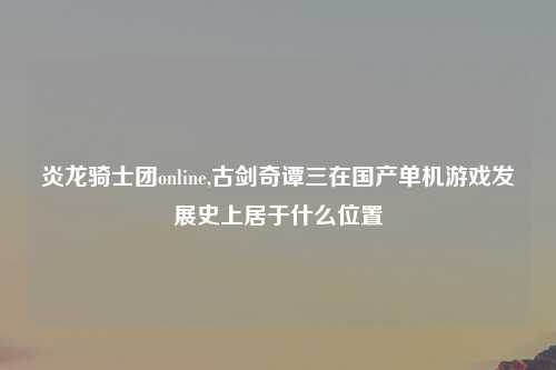 炎龙骑士团online,古剑奇谭三在国产单机游戏发展史上居于什么位置