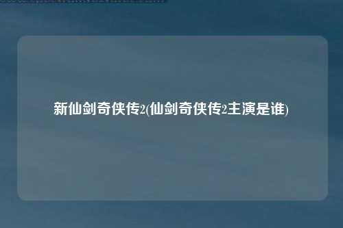 新仙剑奇侠传2(仙剑奇侠传2主演是谁)