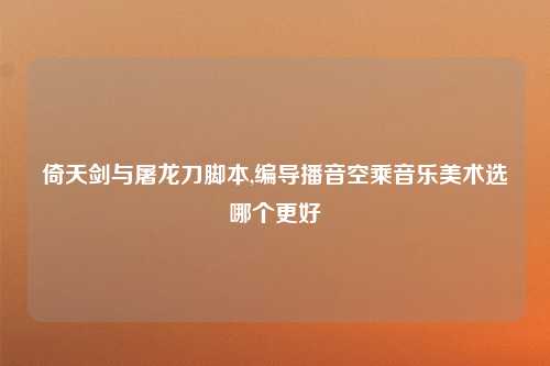 倚天剑与屠龙刀脚本,编导播音空乘音乐美术选哪个更好