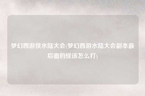 梦幻西游侠水陆大会(梦幻西游水陆大会副本最后面的怪该怎么打)