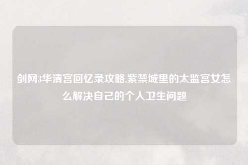剑网3华清宫回忆录攻略,紫禁城里的太监宫女怎么解决自己的个人卫生问题