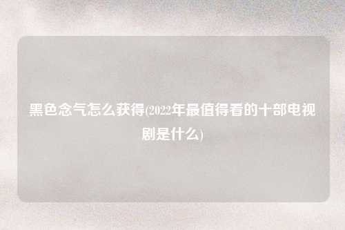 黑色念气怎么获得(2022年最值得看的十部电视剧是什么)