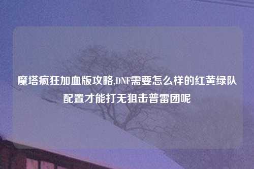 魔塔疯狂加血版攻略,DNF需要怎么样的红黄绿队配置才能打无狙击普雷团呢