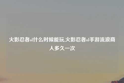 火影忍者ol什么时候能玩,火影忍者ol手游流浪商人多久一次