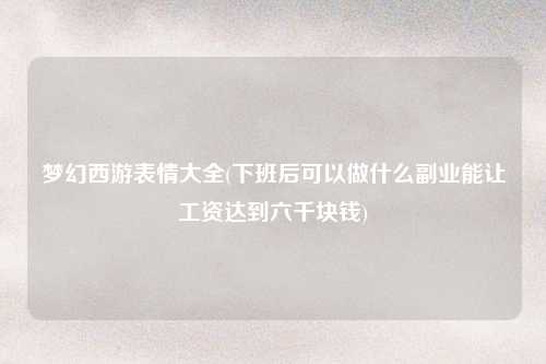 梦幻西游表情大全(下班后可以做什么副业能让工资达到六千块钱)