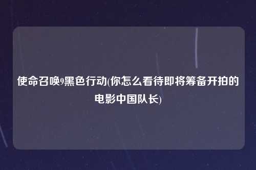 使命召唤9黑色行动(你怎么看待即将筹备开拍的电影中国队长)