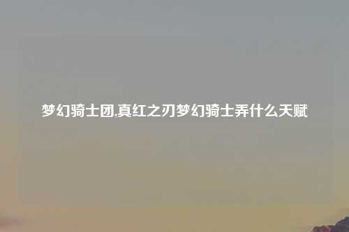 梦幻骑士团,真红之刃梦幻骑士弄什么天赋