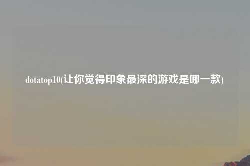 dotatop10(让你觉得印象最深的游戏是哪一款)
