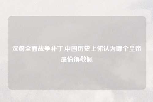 汉匈全面战争补丁,中国历史上你认为哪个皇帝最值得敬佩