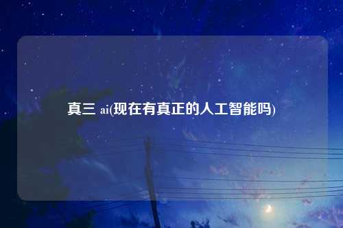 真三 ai(现在有真正的人工智能吗)