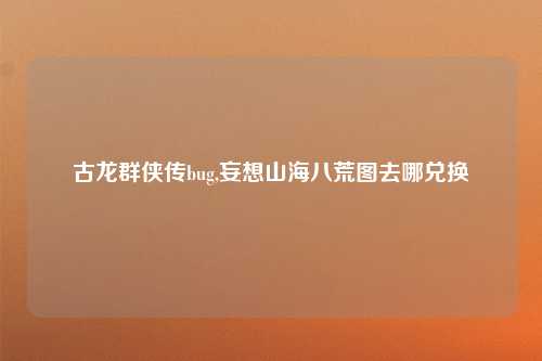 古龙群侠传bug,妄想山海八荒图去哪兑换