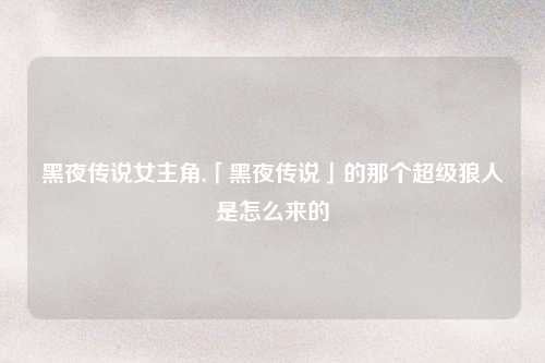 黑夜传说女主角,「黑夜传说」的那个超级狼人是怎么来的