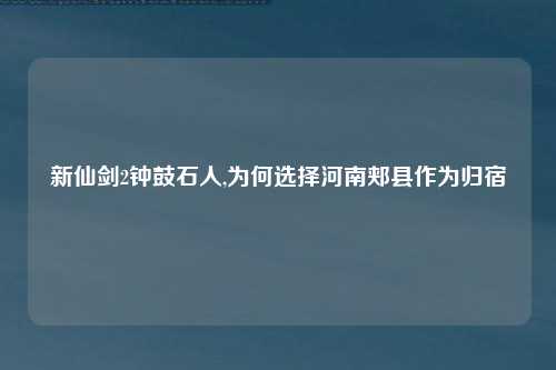 新仙剑2钟鼓石人,为何选择河南郏县作为归宿