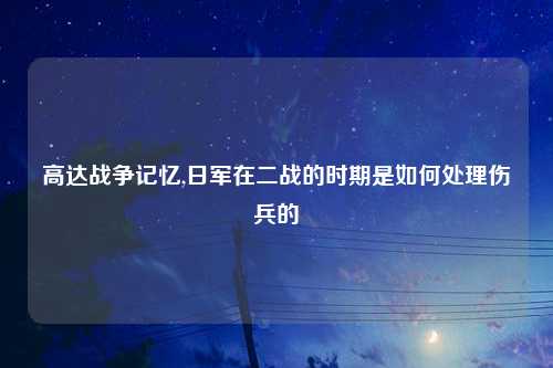 高达战争记忆,日军在二战的时期是如何处理伤兵的