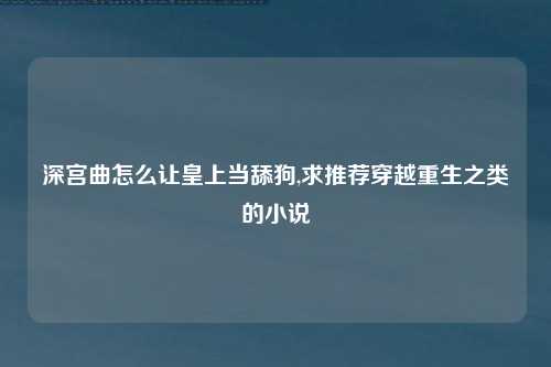 深宫曲怎么让皇上当舔狗,求推荐穿越重生之类的小说