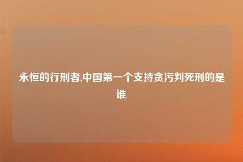 永恒的行刑者,中国第一个支持贪污判死刑的是谁