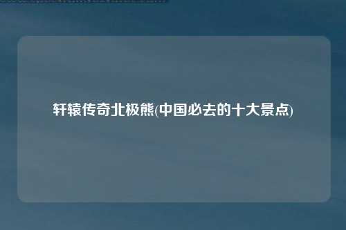轩辕传奇北极熊(中国必去的十大景点)