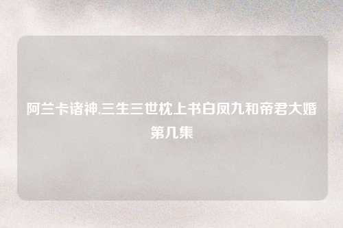 阿兰卡诸神,三生三世枕上书白凤九和帝君大婚第几集