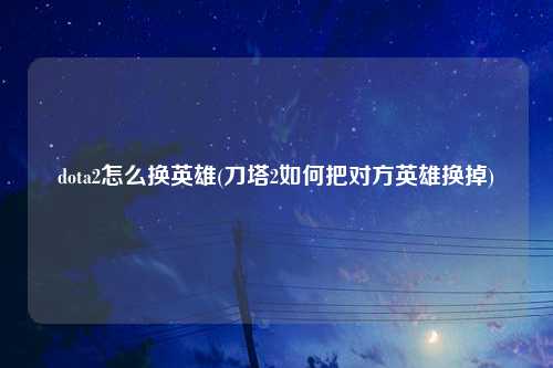 dota2怎么换英雄(刀塔2如何把对方英雄换掉)