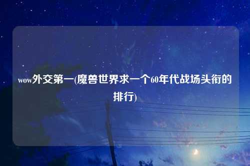 wow外交第一(魔兽世界求一个60年代战场头衔的排行)