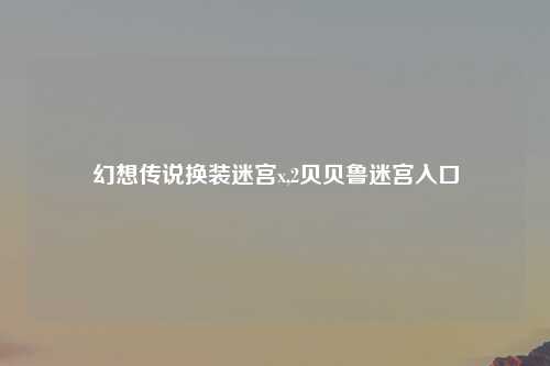 幻想传说换装迷宫x,2贝贝鲁迷宫入口