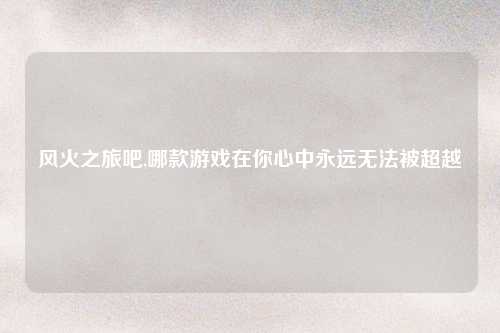 风火之旅吧,哪款游戏在你心中永远无法被超越