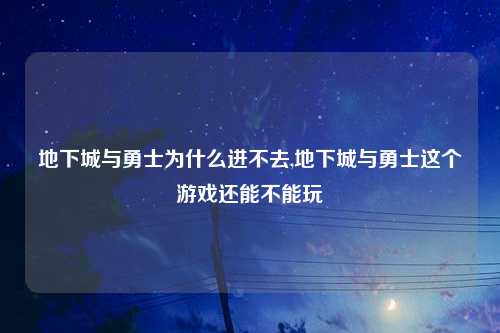地下城与勇士为什么进不去,地下城与勇士这个游戏还能不能玩