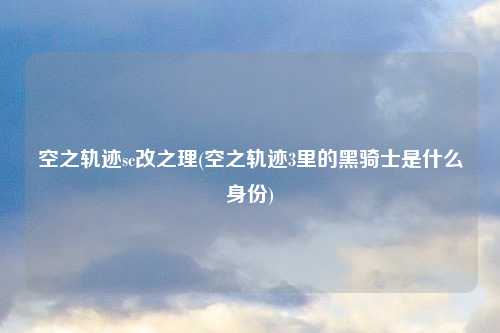 空之轨迹sc改之理(空之轨迹3里的黑骑士是什么身份)