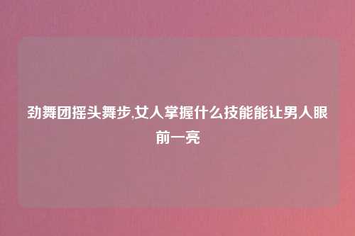 劲舞团摇头舞步,女人掌握什么技能能让男人眼前一亮