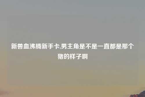新兽血沸腾新手卡,男主角是不是一直都是那个猪的样子啊