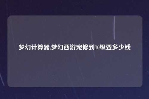 梦幻计算器,梦幻西游宠修到10级要多少钱