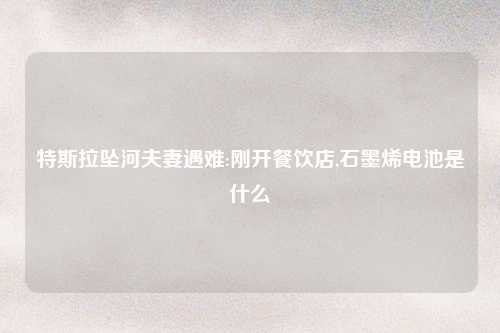 特斯拉坠河夫妻遇难:刚开餐饮店,石墨烯电池是什么