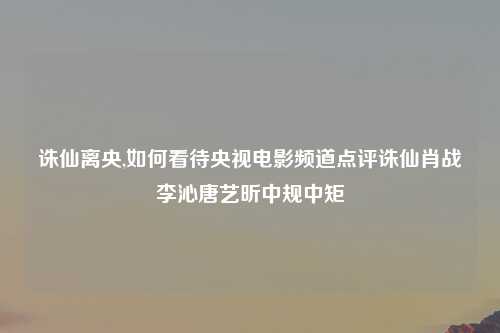 诛仙离央,如何看待央视电影频道点评诛仙肖战李沁唐艺昕中规中矩