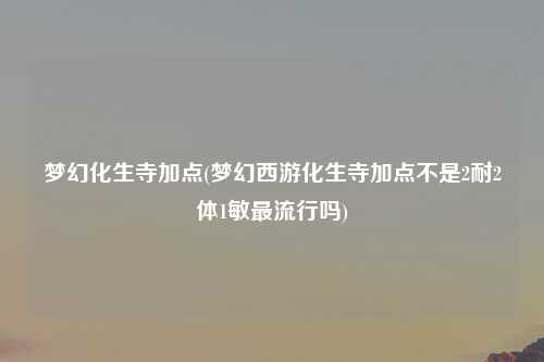 梦幻化生寺加点(梦幻西游化生寺加点不是2耐2体1敏最流行吗)