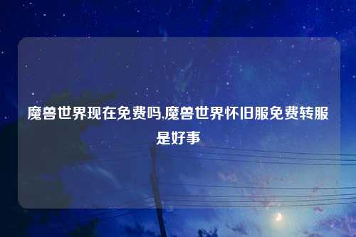 魔兽世界现在免费吗,魔兽世界怀旧服免费转服是好事