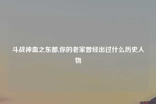 斗战神血之东都,你的老家曾经出过什么历史人物
