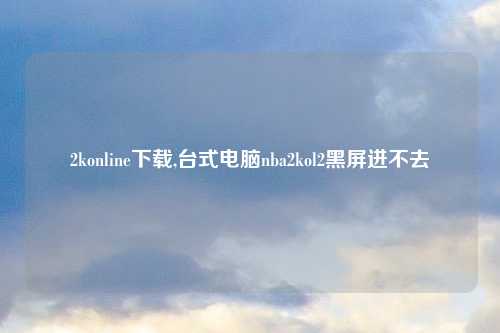 2konline下载,台式电脑nba2kol2黑屏进不去