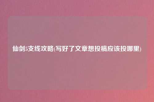 仙剑5支线攻略(写好了文章想投稿应该投哪里)