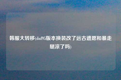 韩服大转移(dnf95版本换装改了远古遗愿和暴走腿凉了吗)