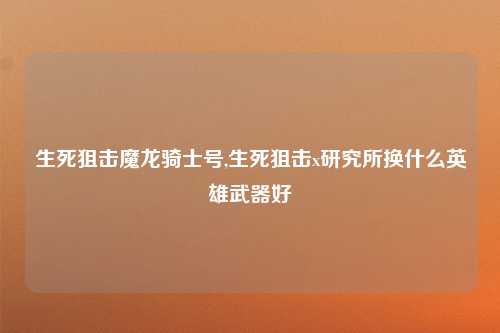 生死狙击魔龙骑士号,生死狙击x研究所换什么英雄武器好