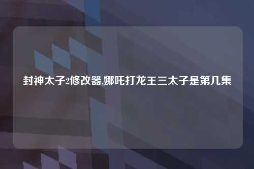 封神太子2修改器,娜吒打龙王三太子是第几集