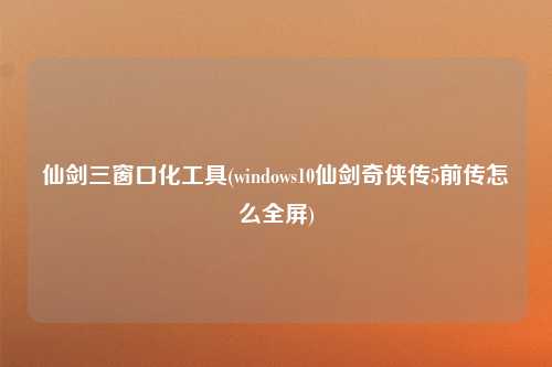 仙剑三窗口化工具(windows10仙剑奇侠传5前传怎么全屏)