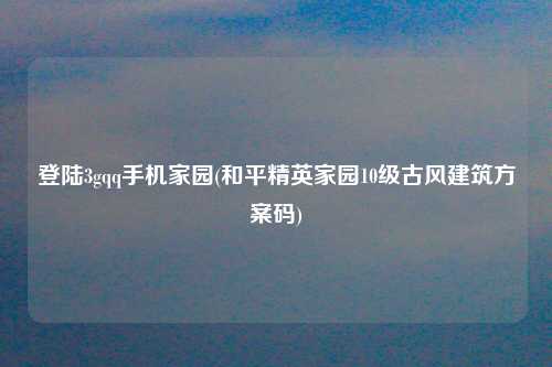 登陆3gqq手机家园(和平精英家园10级古风建筑方案码)