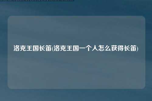 洛克王国长笛(洛克王国一个人怎么获得长笛)