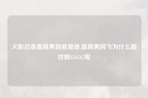火影忍者面具男到底是谁,面具男阿飞为什么能控制234567尾