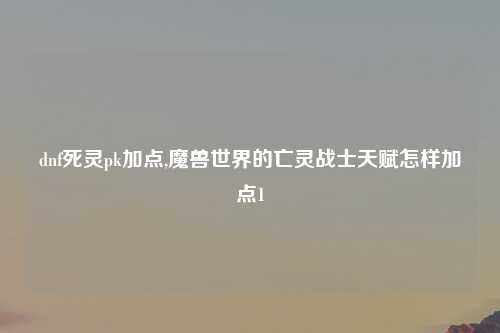 dnf死灵pk加点,魔兽世界的亡灵战士天赋怎样加点1