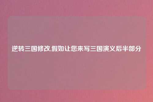 逆转三国修改,假如让您来写三国演义后半部分