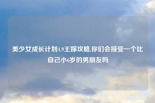 美少女成长计划4.9王嫁攻略,你们会接受一个比自己小6岁的男朋友吗