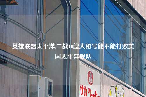 英雄联盟太平洋,二战10艘大和号能不能打败美国太平洋舰队